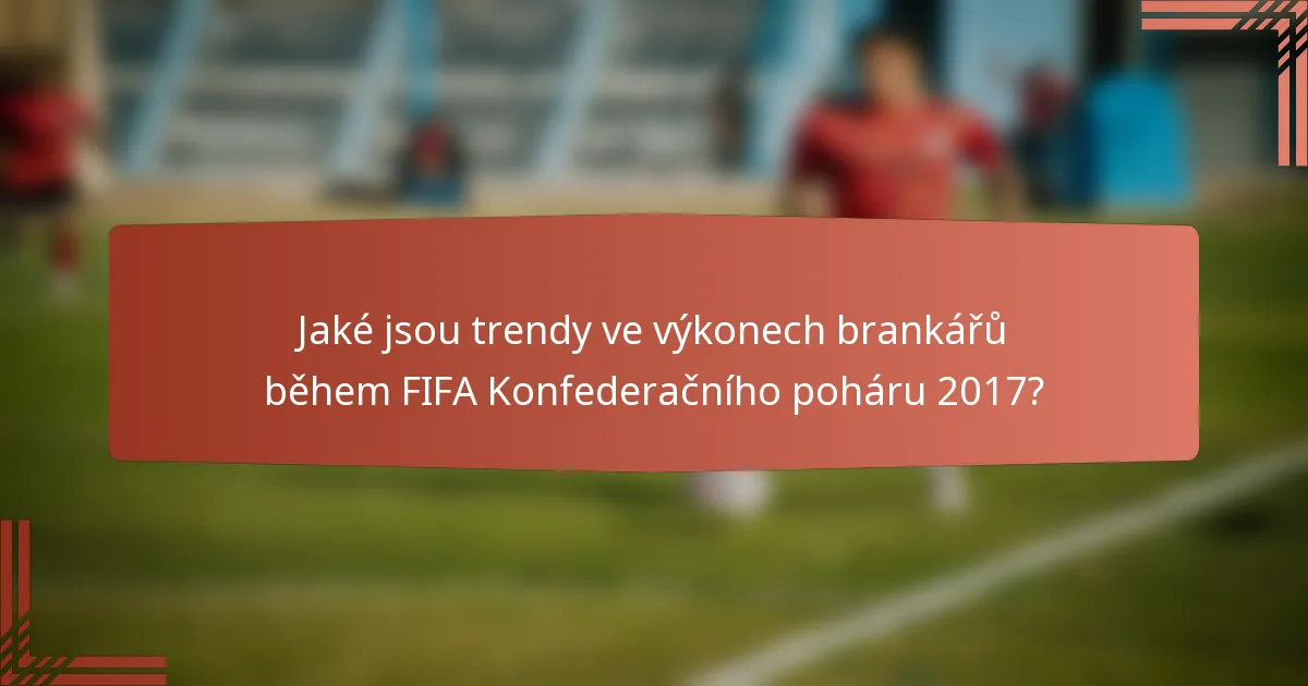 Jaké jsou trendy ve výkonech brankářů během FIFA Konfederačního poháru 2017?